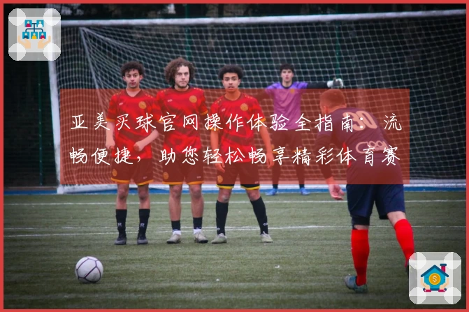 亚美买球官网操作体验全指南：流畅便捷，助您轻松畅享精彩体育赛事