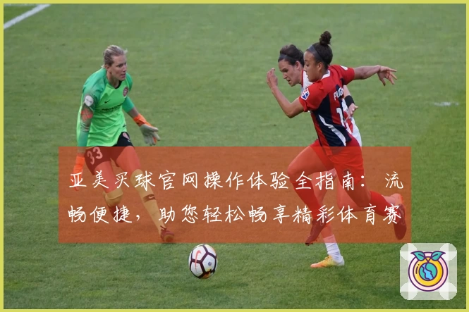 亚美买球官网操作体验全指南：流畅便捷，助您轻松畅享精彩体育赛事